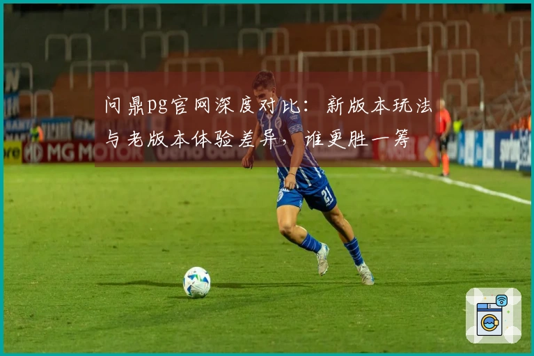 问鼎pg官网深度对比：新版本玩法与老版本体验差异，谁更胜一筹