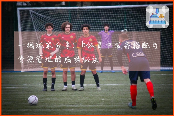 一线玩家分享：b体育中装备搭配与资源管理的成功秘诀